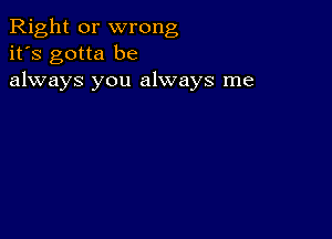 Right or wrong
it's gotta be
always you always me