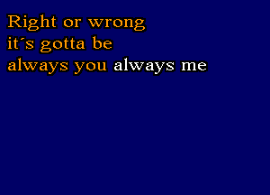 Right or wrong
it's gotta be
always you always me