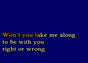 XVon't you take me along
to be with you
right or wrong