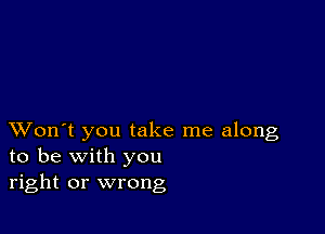 XVon't you take me along
to be with you
right or wrong