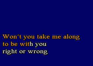 XVon't you take me along
to be with you
right or wrong