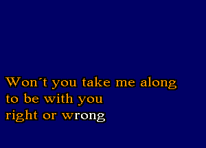 XVon't you take me along
to be with you
right or wrong