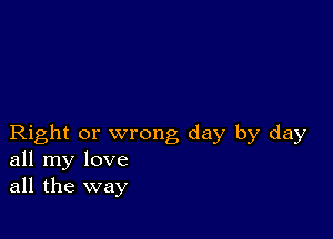 Right or wrong day by day
all my love
all the way