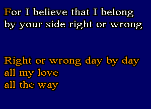 For I believe that I belong
by your side right or wrong

Right or wrong day by day
all my love
all the way