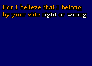 For I believe that I belong
by your side right or wrong