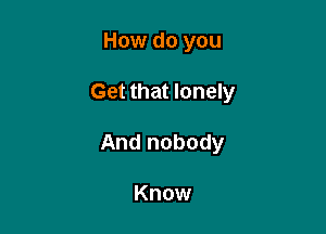 How do you

Get that lonely

And nobody

Know