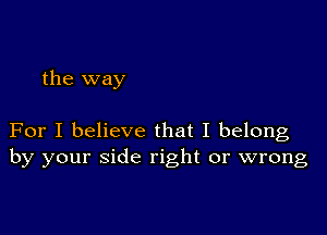 the way

For I believe that I belong
by your side right or wrong