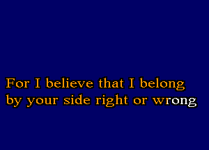 For I believe that I belong
by your side right or wrong