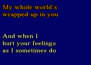 My whole world's
wrapped up in you

And when I
hurt your feelings
as I sometimes do