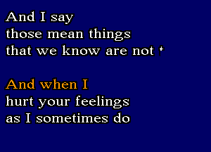 And I say

those mean things
that we know are not

And when I
hurt your feelings
as I sometimes do