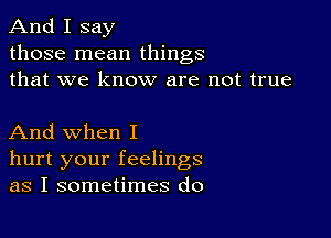 And I say
those mean things
that we know are not true

And when I
hurt your feelings
as I sometimes do