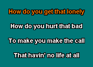 How do you get that lonely

How do you hurt that bad

To make you make the call

That havin' no life at all