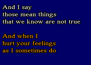 And I say
those mean things
that we know are not true

And when I
hurt your feelings
as I sometimes do