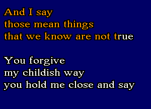 And I say
those mean things
that we know are not true

You forgive
my childish way
you hold me close and say