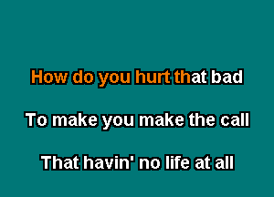 How do you hurt that bad

To make you make the call

That havin' no life at all
