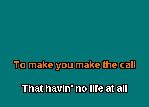 To make you make the call

That havin' no life at all
