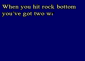 When you hit rock bottom
you've got two We