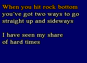 When you hit rock bottom
you've got two ways to go
straight up and sideways

I have seen my share
of hard times