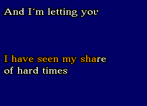 And I'm letting you

I have seen my share
of hard times