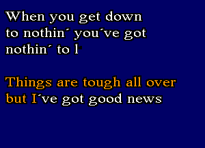 When you get down
to nothin' you've got
nothin' to 1

Things are tough all over
but I've got good news