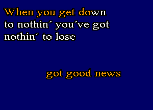 When you get down
to nothin' you've got
nothin' to lose

got good news