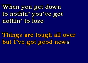 When you get down
to nothin' you've got
nothin' to lose

Things are tough all over
but I've got good news