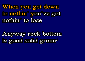 When you get down
to nothin' you've got
nothin' to lose

Anyway rock bottom
is good solid groun'