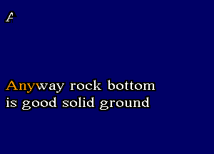 Anyway rock bottom
is good solid ground