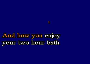 And how you enjoy
your two hour bath