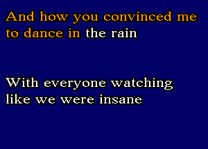 And how you convinced me
to dance in the rain

With everyone watching
like we were insane