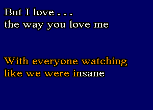 But I love . . .
the way you love me

XVith everyone watching
like we were insane