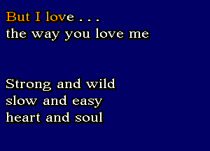 But I love . . .
the way you love me

Strong and wild
slow and easy
heart and soul