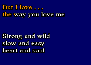 But I love . . .
the way you love me

Strong and wild
slow and easy
heart and soul