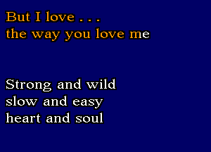 But I love . . .
the way you love me

Strong and wild
slow and easy
heart and soul