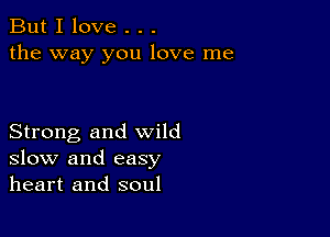 But I love . . .
the way you love me

Strong and wild
slow and easy
heart and soul