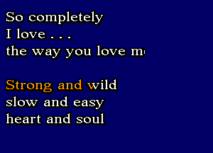 So completely
I love . . .
the way you love m-

Strong and wild
slow and easy
heart and soul