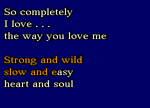 So completely
I love . . .
the way you love me

Strong and wild
slow and easy
heart and soul