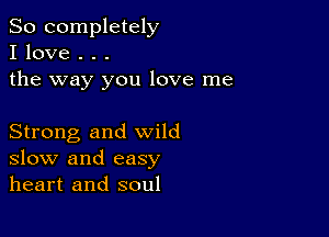 So completely
I love . . .
the way you love me

Strong and wild
slow and easy
heart and soul