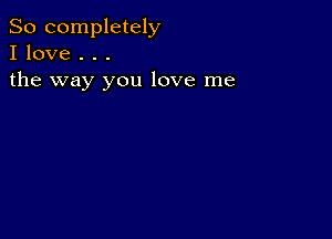 So completely
I love . . .

the way you love me