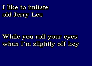 I like to imitate
old Jerry Lee

XVhile you roll your eyes
when I'm slightly off key