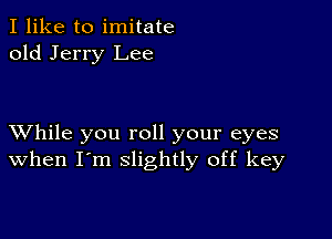 I like to imitate
old Jerry Lee

XVhile you roll your eyes
when I'm slightly off key