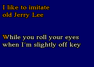 I like to imitate
old Jerry Lee

XVhile you roll your eyes
when I'm slightly off key