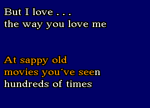 But I love . . .
the way you love me

At sappy old
movies you've seen
hundreds of times