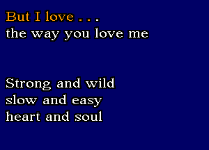 But I love . . .
the way you love me

Strong and wild
slow and easy
heart and soul