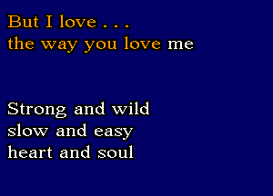 But I love . . .
the way you love me

Strong and wild
slow and easy
heart and soul