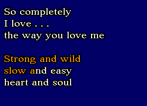 So completely
I love . . .
the way you love me

Strong and wild
slow and easy
heart and soul