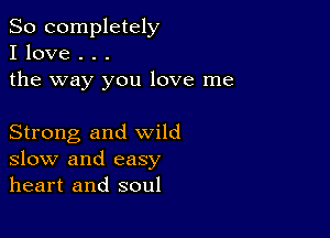 So completely
I love . . .
the way you love me

Strong and wild
slow and easy
heart and soul