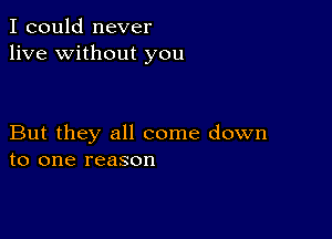 I could never
live without you

But they all come down
to one reason