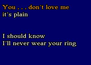 You . . . don't love me
it's plain

I should know
I'll never wear your ring