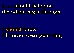 I . . . Should hate you
the whole night through

I should know
I'll never wear your ring